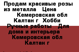 Продам красивые розы из металла › Цена ­ 1000-1500 - Кемеровская обл., Калтан г. Хобби. Ручные работы » Для дома и интерьера   . Кемеровская обл.,Калтан г.